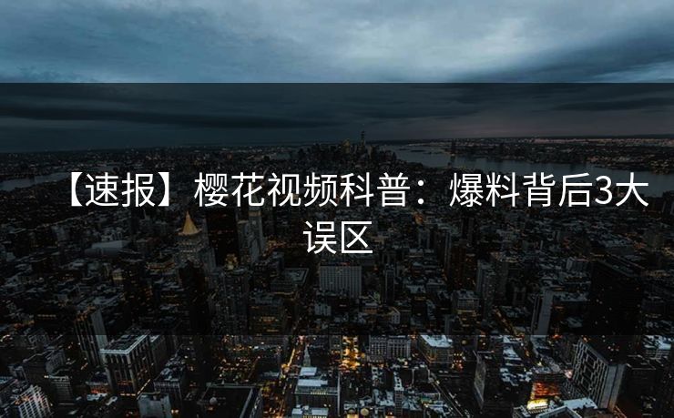 【速报】樱花视频科普：爆料背后3大误区