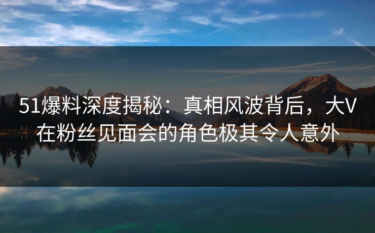 51爆料深度揭秘：真相风波背后，大V在粉丝见面会的角色极其令人意外