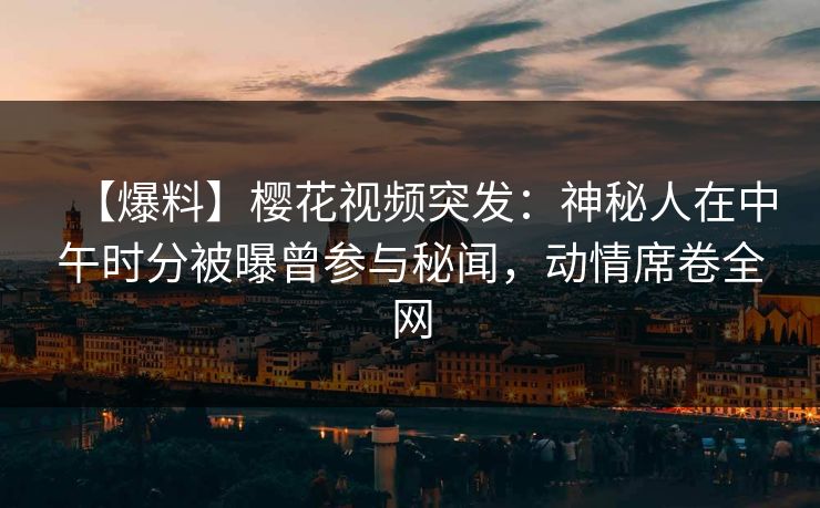 【爆料】樱花视频突发：神秘人在中午时分被曝曾参与秘闻，动情席卷全网