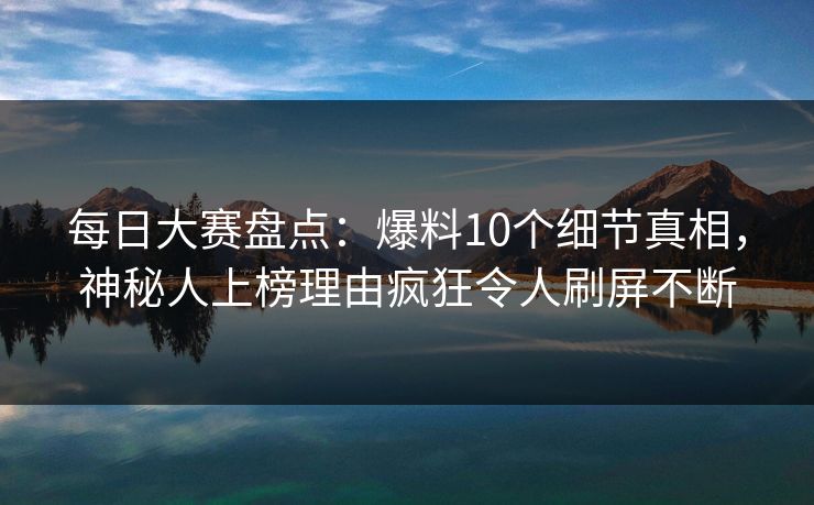 每日大赛盘点：爆料10个细节真相，神秘人上榜理由疯狂令人刷屏不断