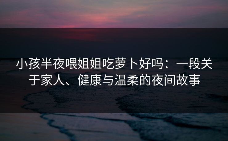 小孩半夜喂姐姐吃萝卜好吗：一段关于家人、健康与温柔的夜间故事