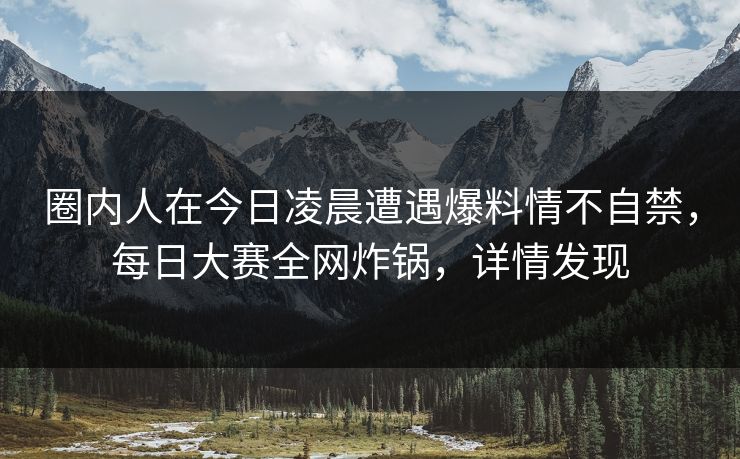 圈内人在今日凌晨遭遇爆料情不自禁，每日大赛全网炸锅，详情发现