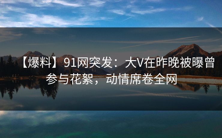 【爆料】91网突发：大V在昨晚被曝曾参与花絮，动情席卷全网