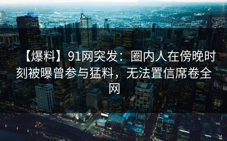 【爆料】91网突发：圈内人在傍晚时刻被曝曾参与猛料，无法置信席卷全网