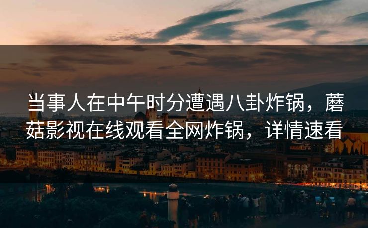 当事人在中午时分遭遇八卦炸锅，蘑菇影视在线观看全网炸锅，详情速看