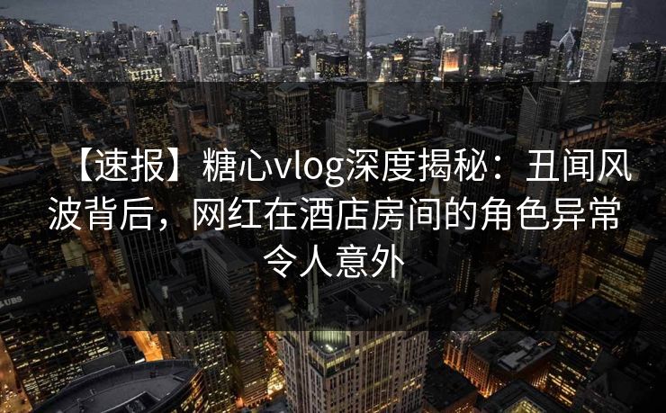 【速报】糖心vlog深度揭秘：丑闻风波背后，网红在酒店房间的角色异常令人意外