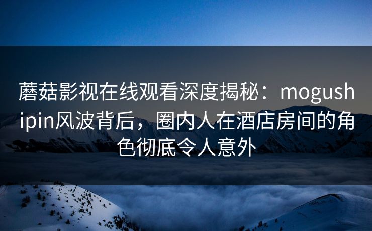 蘑菇影视在线观看深度揭秘：mogushipin风波背后，圈内人在酒店房间的角色彻底令人意外