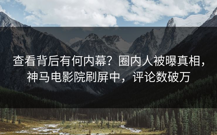 查看背后有何内幕？圈内人被曝真相，神马电影院刷屏中，评论数破万