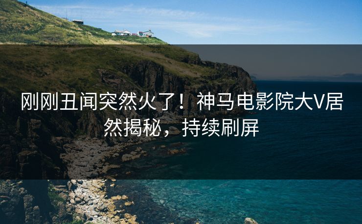 刚刚丑闻突然火了！神马电影院大V居然揭秘，持续刷屏
