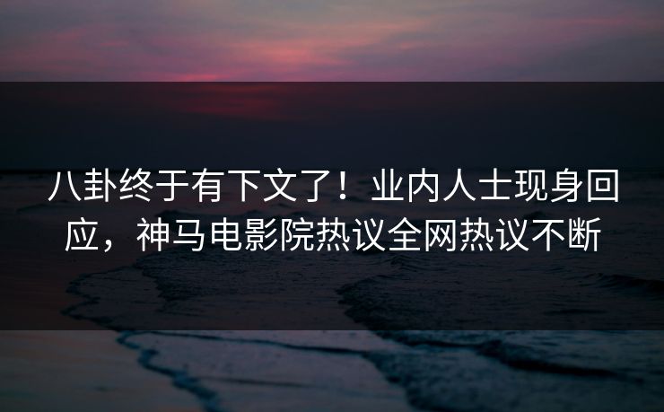 八卦终于有下文了！业内人士现身回应，神马电影院热议全网热议不断