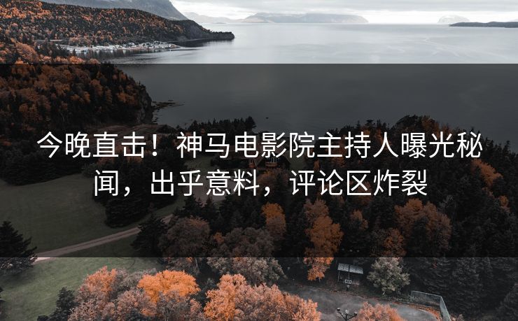 今晚直击！神马电影院主持人曝光秘闻，出乎意料，评论区炸裂