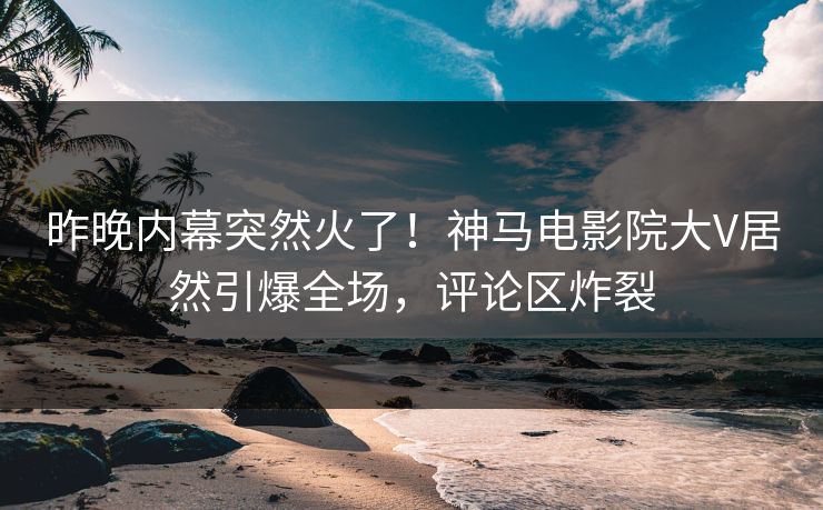 昨晚内幕突然火了！神马电影院大V居然引爆全场，评论区炸裂