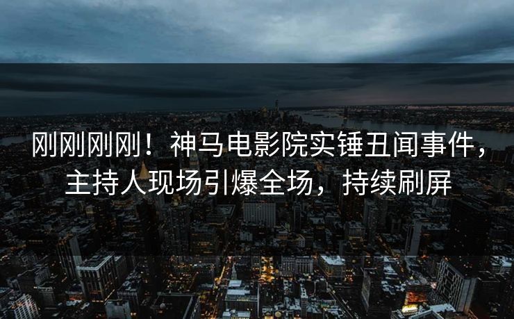 刚刚刚刚！神马电影院实锤丑闻事件，主持人现场引爆全场，持续刷屏