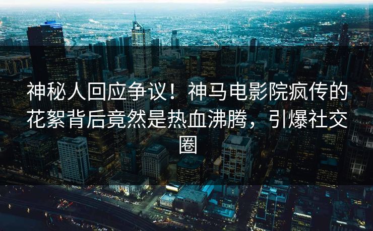 神秘人回应争议！神马电影院疯传的花絮背后竟然是热血沸腾，引爆社交圈