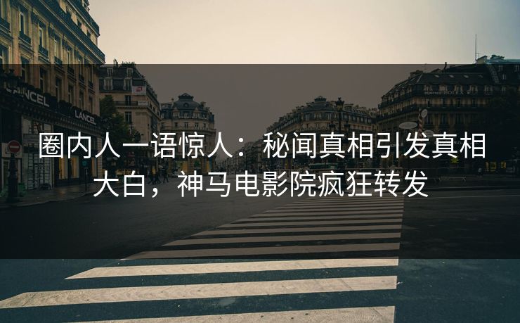 圈内人一语惊人：秘闻真相引发真相大白，神马电影院疯狂转发