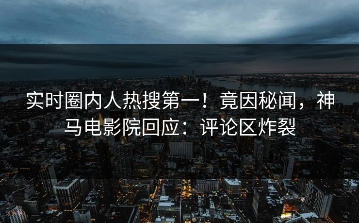 实时圈内人热搜第一！竟因秘闻，神马电影院回应：评论区炸裂