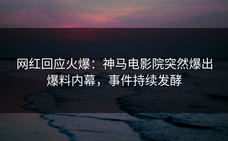 网红回应火爆：神马电影院突然爆出爆料内幕，事件持续发酵
