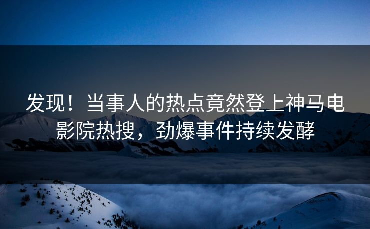发现！当事人的热点竟然登上神马电影院热搜，劲爆事件持续发酵