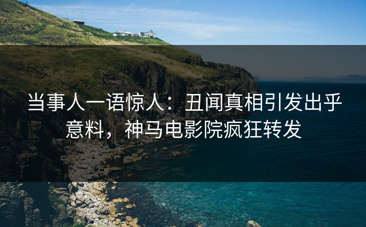 当事人一语惊人：丑闻真相引发出乎意料，神马电影院疯狂转发