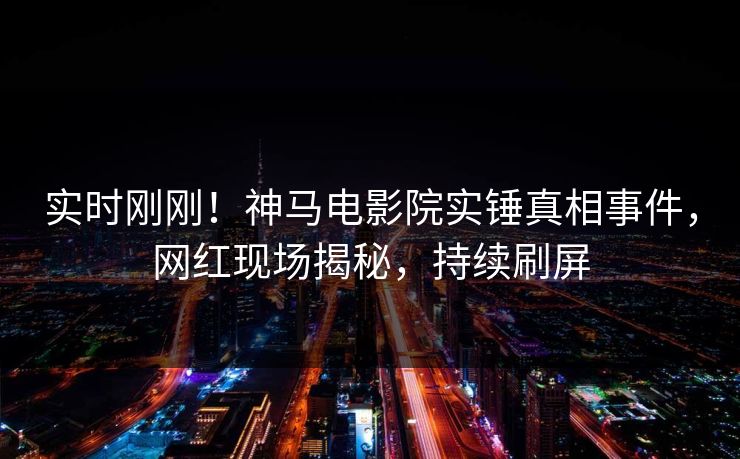 实时刚刚！神马电影院实锤真相事件，网红现场揭秘，持续刷屏