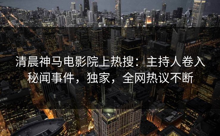 清晨神马电影院上热搜：主持人卷入秘闻事件，独家，全网热议不断