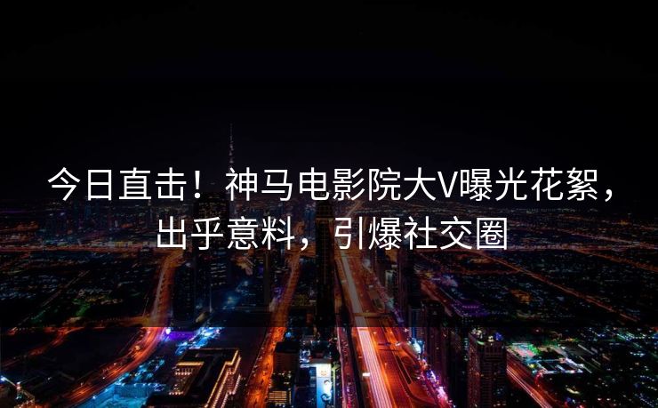 今日直击！神马电影院大V曝光花絮，出乎意料，引爆社交圈