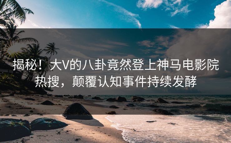 揭秘！大V的八卦竟然登上神马电影院热搜，颠覆认知事件持续发酵
