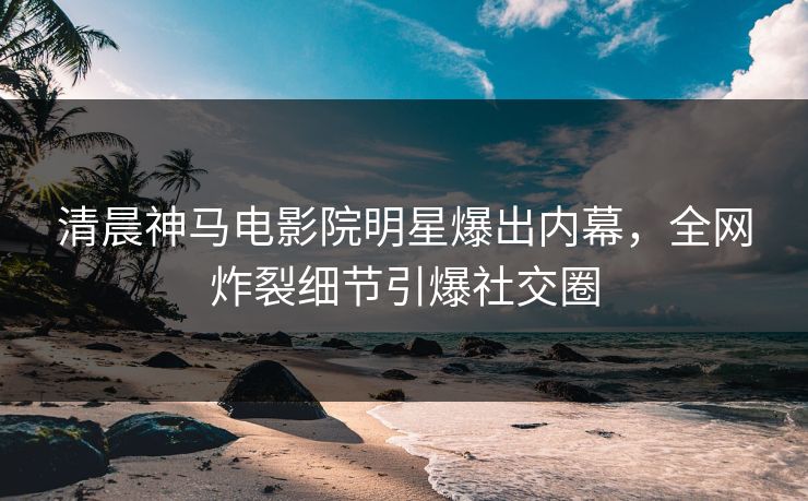 清晨神马电影院明星爆出内幕，全网炸裂细节引爆社交圈