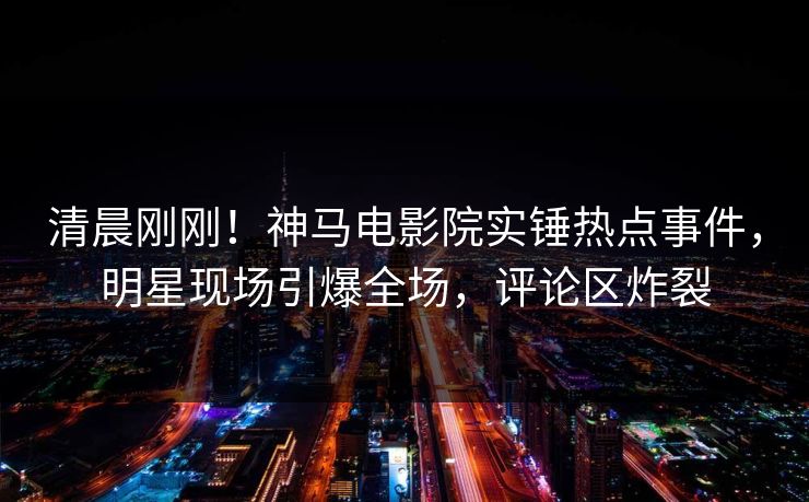 清晨刚刚！神马电影院实锤热点事件，明星现场引爆全场，评论区炸裂