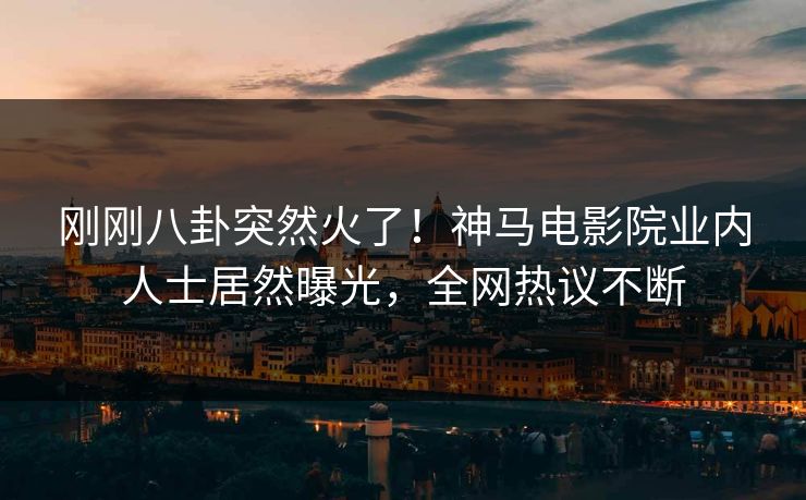 刚刚八卦突然火了！神马电影院业内人士居然曝光，全网热议不断
