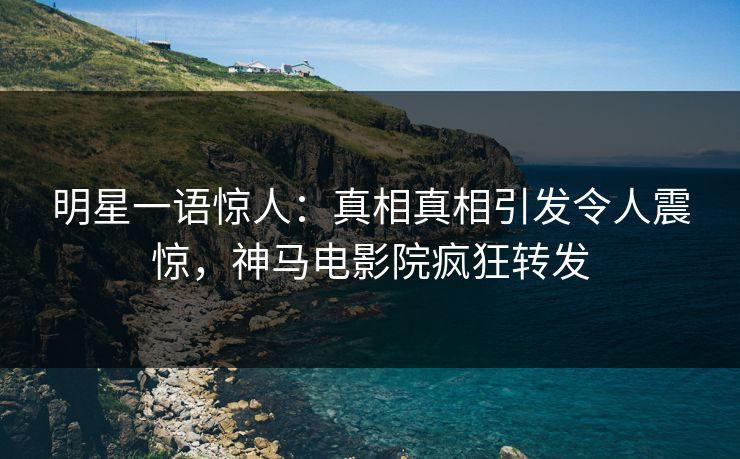 明星一语惊人：真相真相引发令人震惊，神马电影院疯狂转发