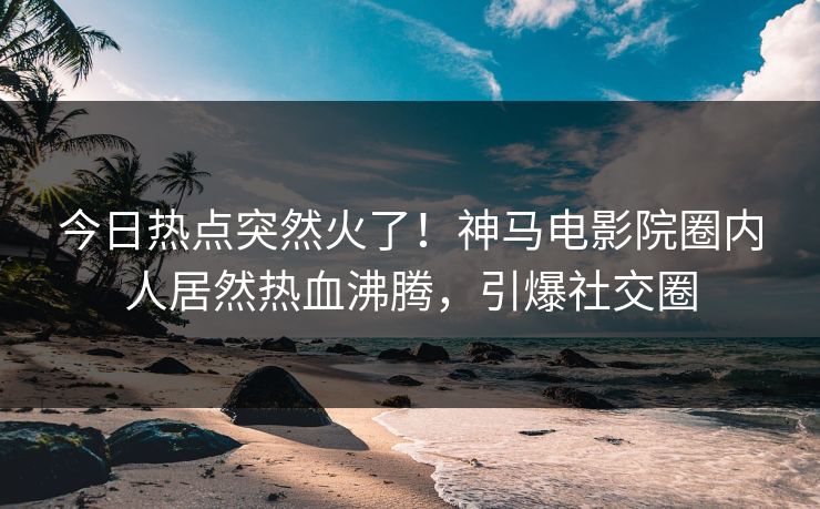 今日热点突然火了！神马电影院圈内人居然热血沸腾，引爆社交圈