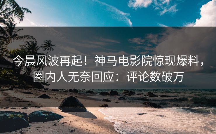今晨风波再起！神马电影院惊现爆料，圈内人无奈回应：评论数破万