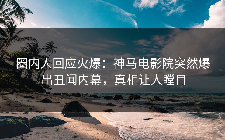 圈内人回应火爆：神马电影院突然爆出丑闻内幕，真相让人瞠目