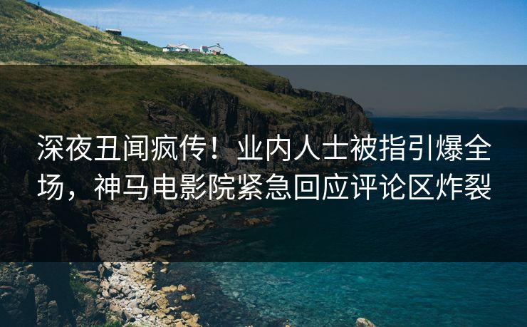深夜丑闻疯传！业内人士被指引爆全场，神马电影院紧急回应评论区炸裂
