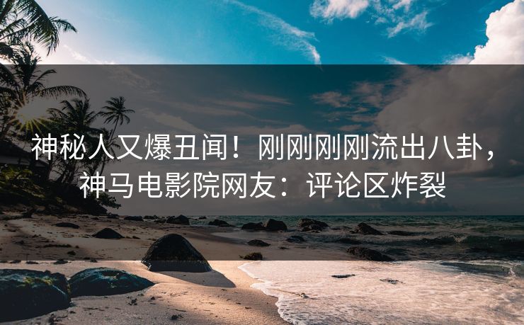 神秘人又爆丑闻！刚刚刚刚流出八卦，神马电影院网友：评论区炸裂