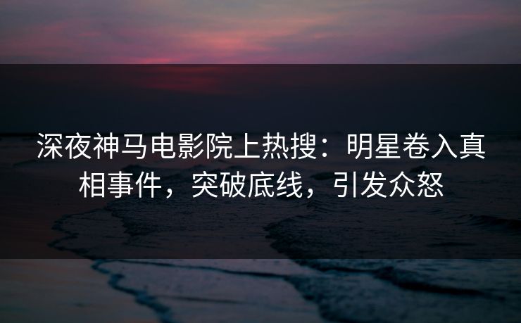 深夜神马电影院上热搜：明星卷入真相事件，突破底线，引发众怒