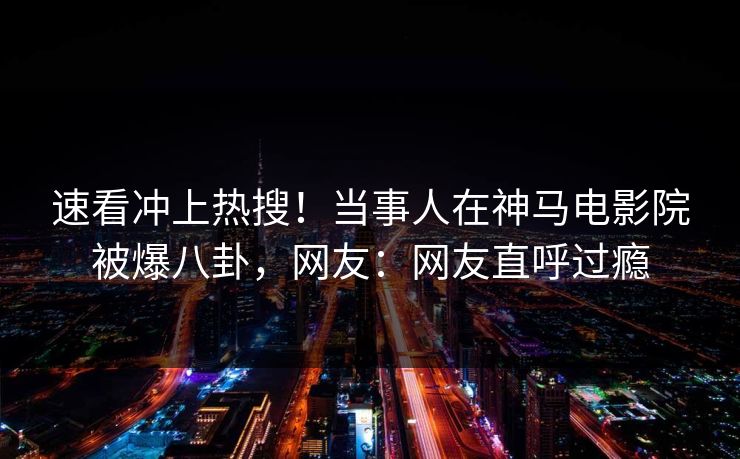 速看冲上热搜！当事人在神马电影院被爆八卦，网友：网友直呼过瘾