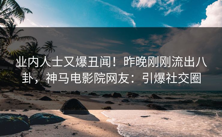 业内人士又爆丑闻！昨晚刚刚流出八卦，神马电影院网友：引爆社交圈
