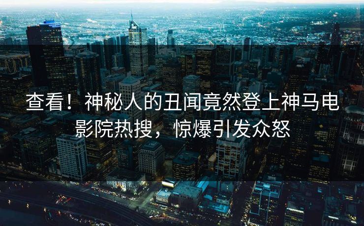 查看！神秘人的丑闻竟然登上神马电影院热搜，惊爆引发众怒