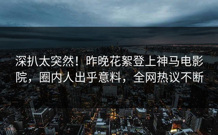深扒太突然！昨晚花絮登上神马电影院，圈内人出乎意料，全网热议不断