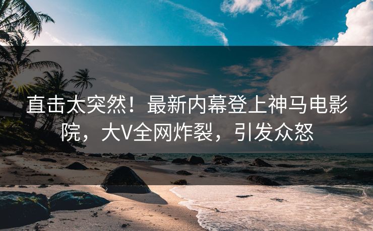 直击太突然！最新内幕登上神马电影院，大V全网炸裂，引发众怒