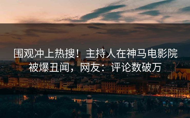 围观冲上热搜！主持人在神马电影院被爆丑闻，网友：评论数破万