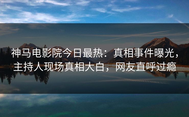 神马电影院今日最热：真相事件曝光，主持人现场真相大白，网友直呼过瘾