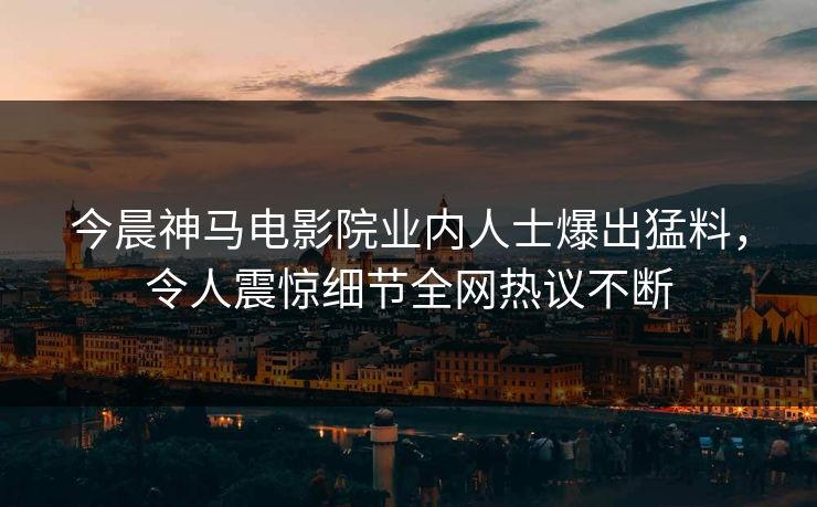 今晨神马电影院业内人士爆出猛料，令人震惊细节全网热议不断