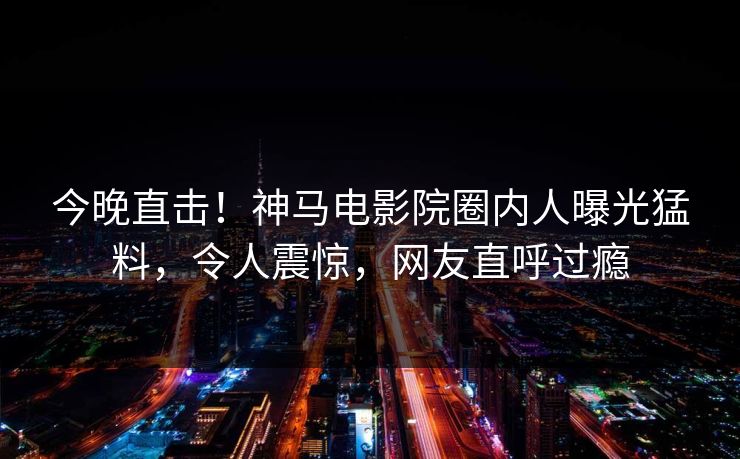 今晚直击！神马电影院圈内人曝光猛料，令人震惊，网友直呼过瘾