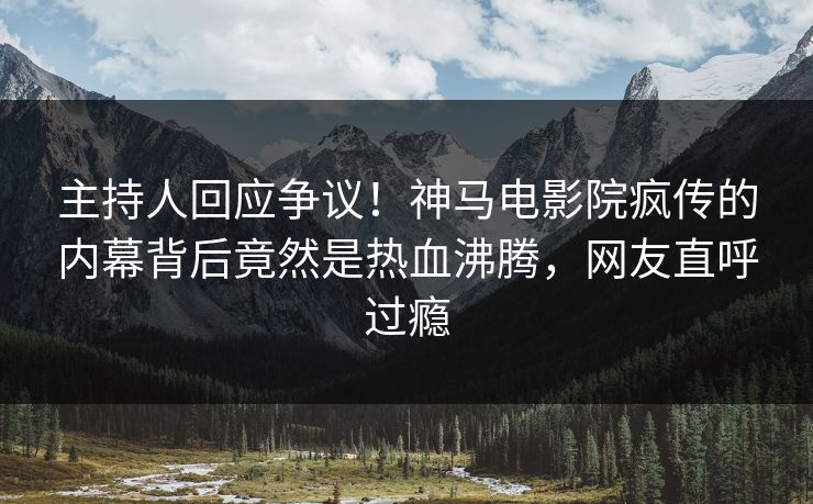 主持人回应争议！神马电影院疯传的内幕背后竟然是热血沸腾，网友直呼过瘾