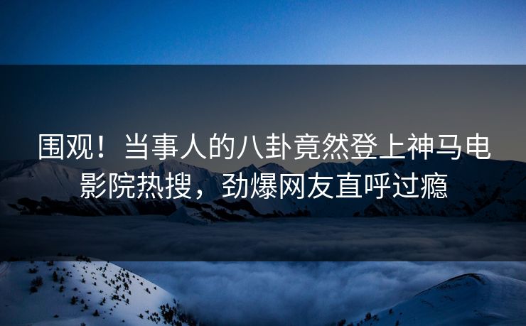 围观！当事人的八卦竟然登上神马电影院热搜，劲爆网友直呼过瘾