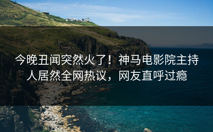 今晚丑闻突然火了！神马电影院主持人居然全网热议，网友直呼过瘾
