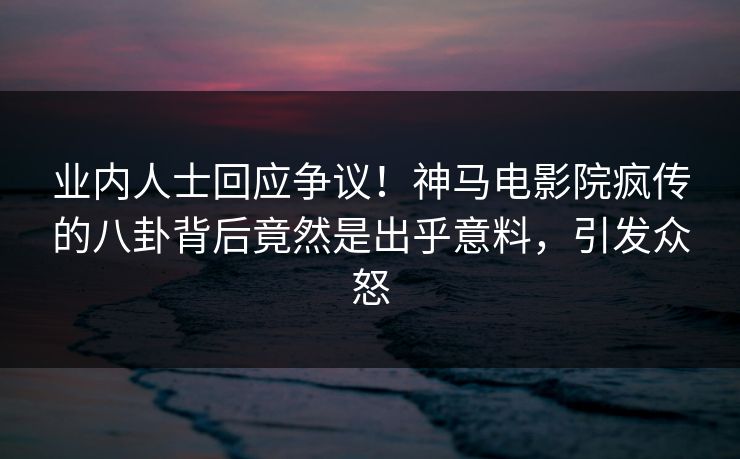 业内人士回应争议！神马电影院疯传的八卦背后竟然是出乎意料，引发众怒